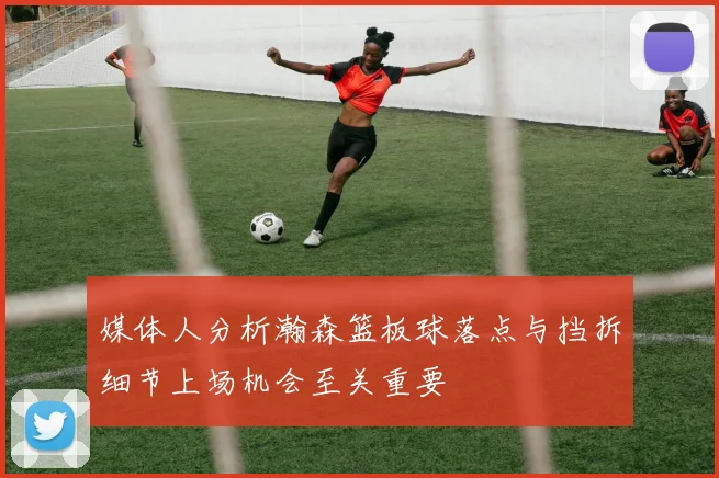 媒体人分析瀚森篮板球落点与挡拆细节上场机会至关重要