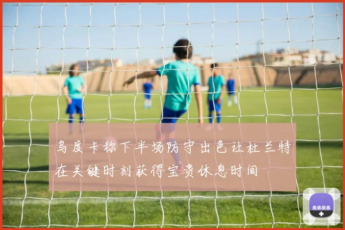 乌度卡称下半场防守出色让杜兰特在关键时刻获得宝贵休息时间
