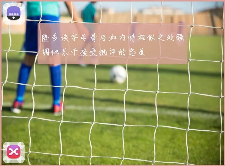 隆多谈字母哥与加内特相似之处强调他乐于接受批评的态度