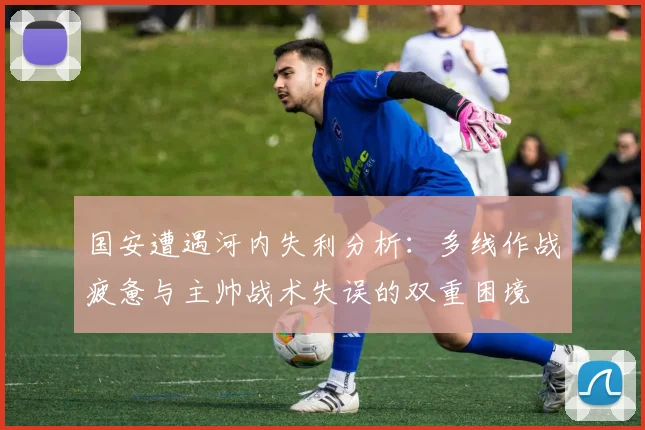 国安遭遇河内失利分析：多线作战疲惫与主帅战术失误的双重困境