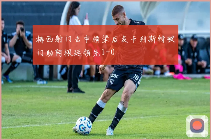 梅西射门击中横梁后麦卡利斯特破门助阿根廷领先1-0