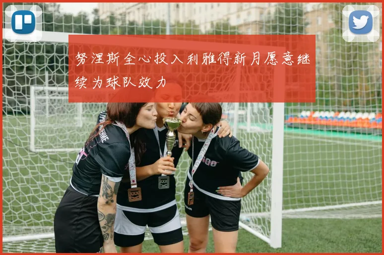 努涅斯全心投入利雅得新月愿意继续为球队效力