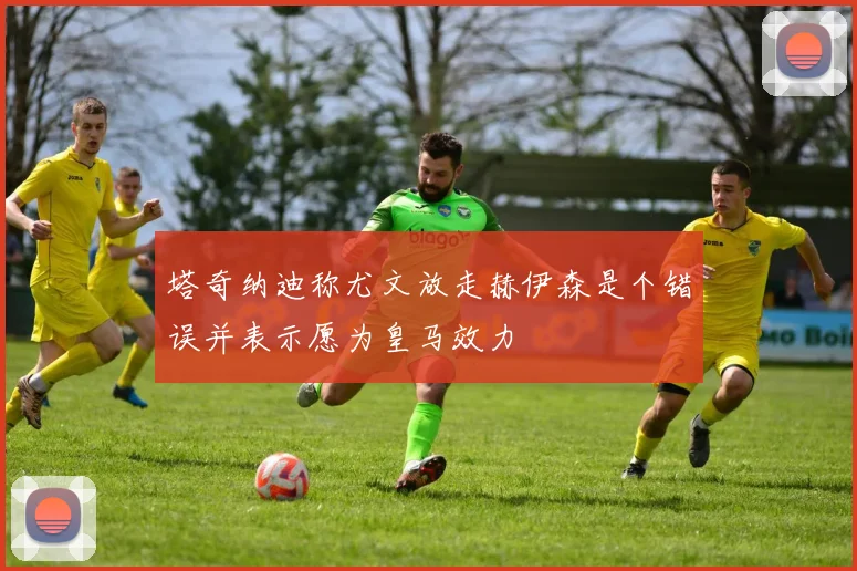 塔奇纳迪称尤文放走赫伊森是个错误并表示愿为皇马效力
