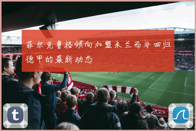 菲尔克鲁格倾向加盟米兰而非回归德甲的最新动态